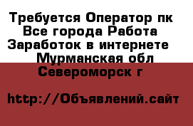 Требуется Оператор пк - Все города Работа » Заработок в интернете   . Мурманская обл.,Североморск г.